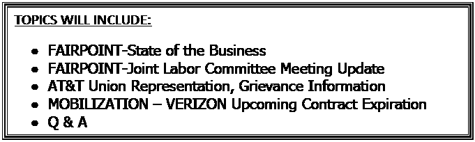 Text Box: TOPICS WILL INCLUDE:  •	FAIRPOINT-State of the Business  •	FAIRPOINT-Joint Labor Committee Meeting Update  •	AT&T Union Representation, Grievance Information  •	MOBILIZATION – VERIZON Upcoming Contract Expiration  •	Q & A  